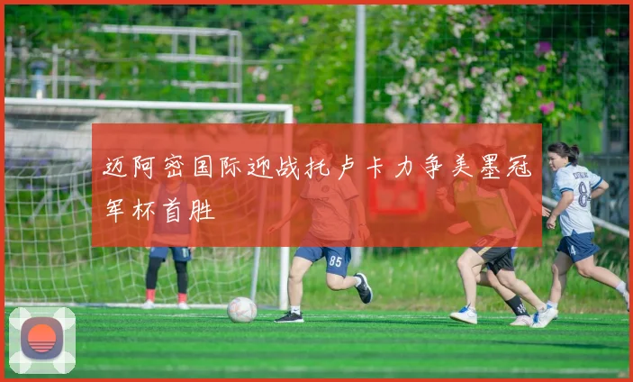 迈阿密国际迎战托卢卡力争美墨冠军杯首胜