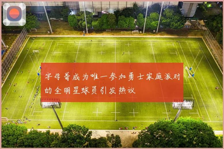 字母哥成为唯一参加勇士家庭派对的全明星球员引发热议