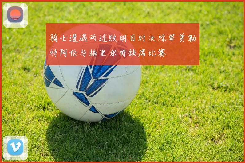 骑士遭遇两连败明日对决绿军贾勒特阿伦与梅里尔将缺席比赛