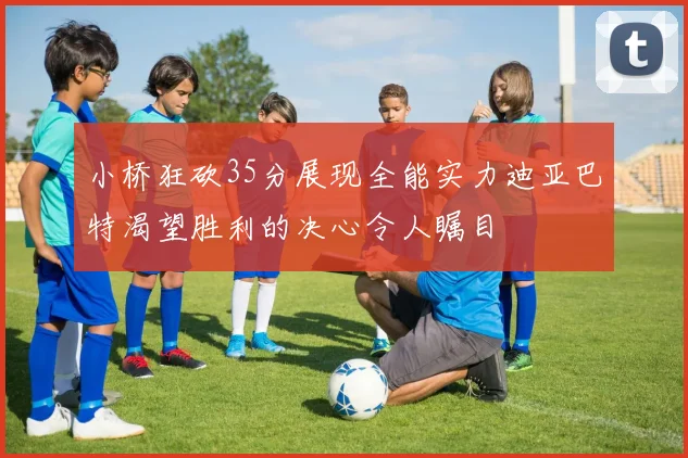 小桥狂砍35分展现全能实力迪亚巴特渴望胜利的决心令人瞩目