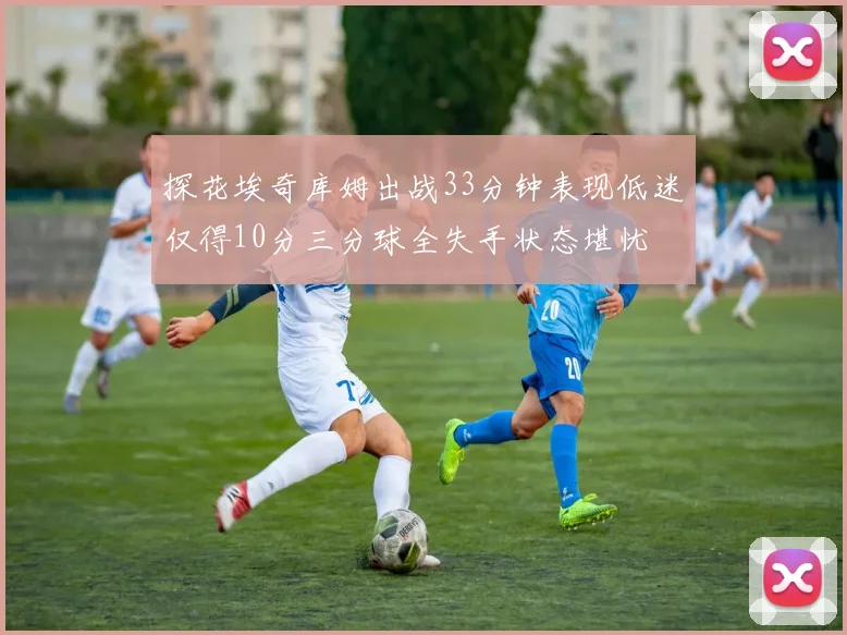 探花埃奇库姆出战33分钟表现低迷仅得10分三分球全失手状态堪忧