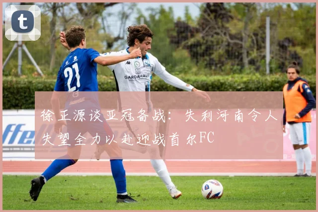 徐正源谈亚冠备战：失利河南令人失望全力以赴迎战首尔FC