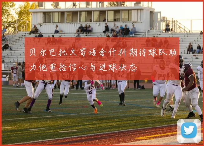 贝尔巴托夫寄语舍什科期待球队助力他重拾信心与进球状态