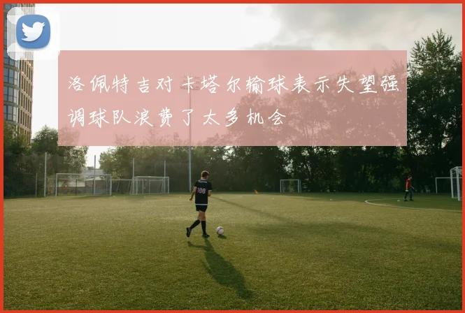 洛佩特吉对卡塔尔输球表示失望强调球队浪费了太多机会
