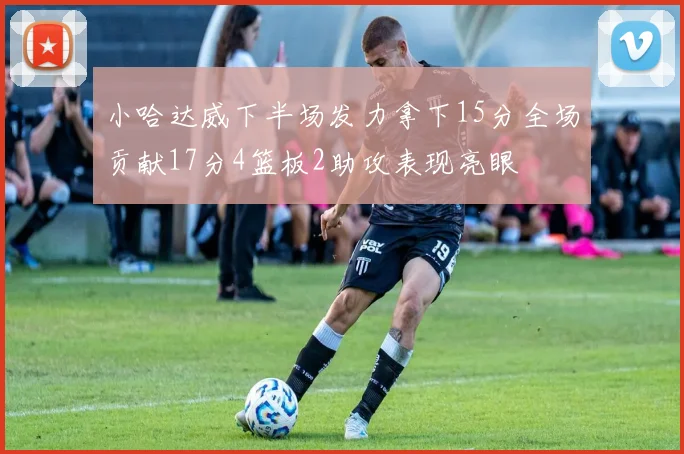 小哈达威下半场发力拿下15分全场贡献17分4篮板2助攻表现亮眼