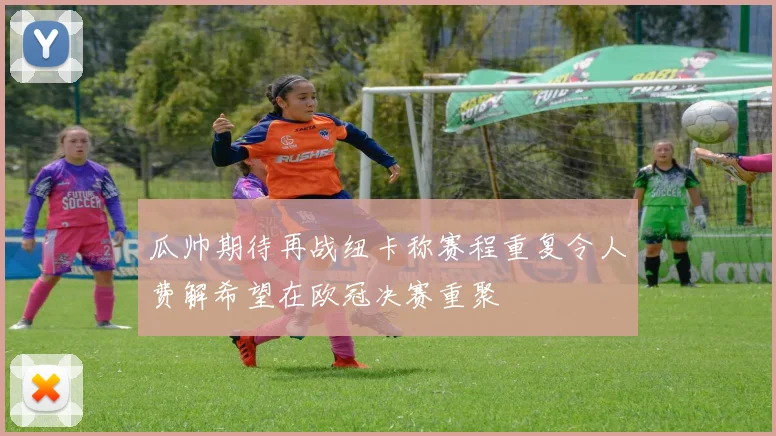 瓜帅期待再战纽卡称赛程重复令人费解希望在欧冠决赛重聚