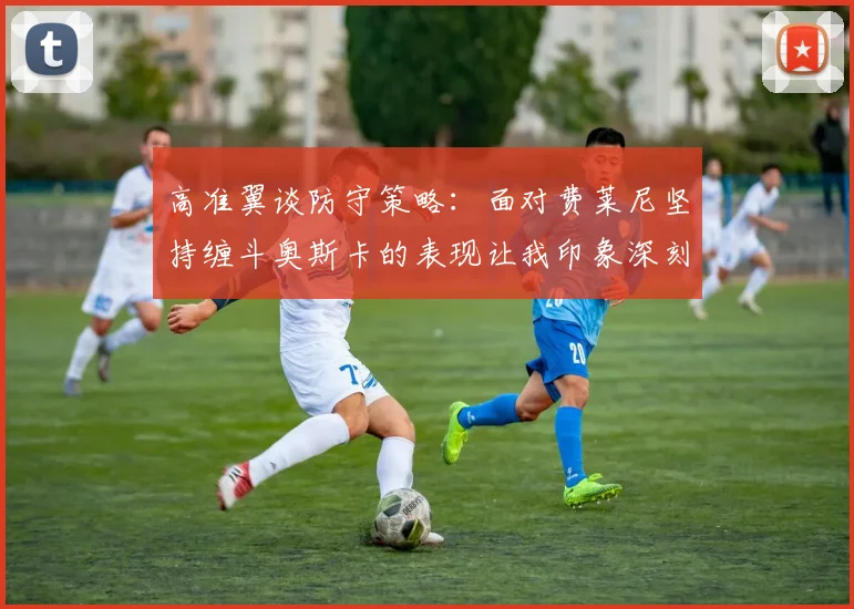 高准翼谈防守策略：面对费莱尼坚持缠斗奥斯卡的表现让我印象深刻